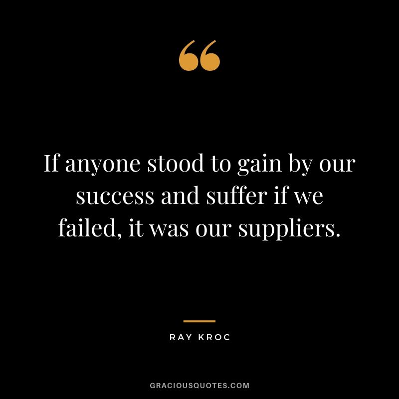 If anyone stood to gain by our success and suffer if we failed, it was our suppliers.