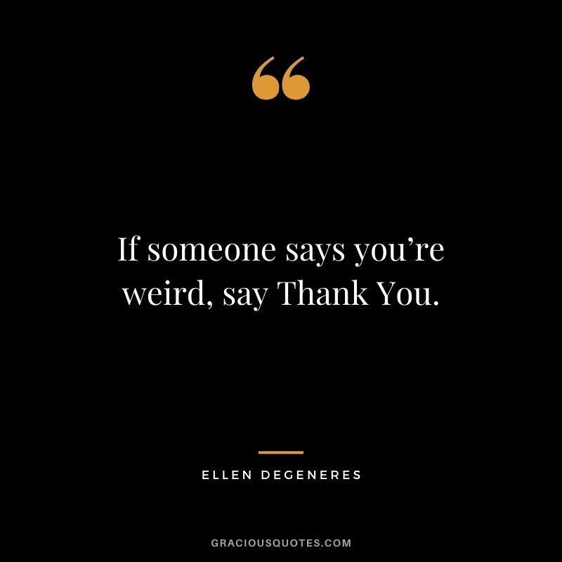 If someone says you’re weird, say Thank You.