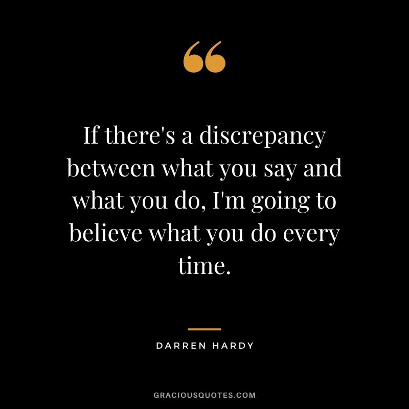 If there's a discrepancy between what you say and what you do, I'm going to believe what you do every time.