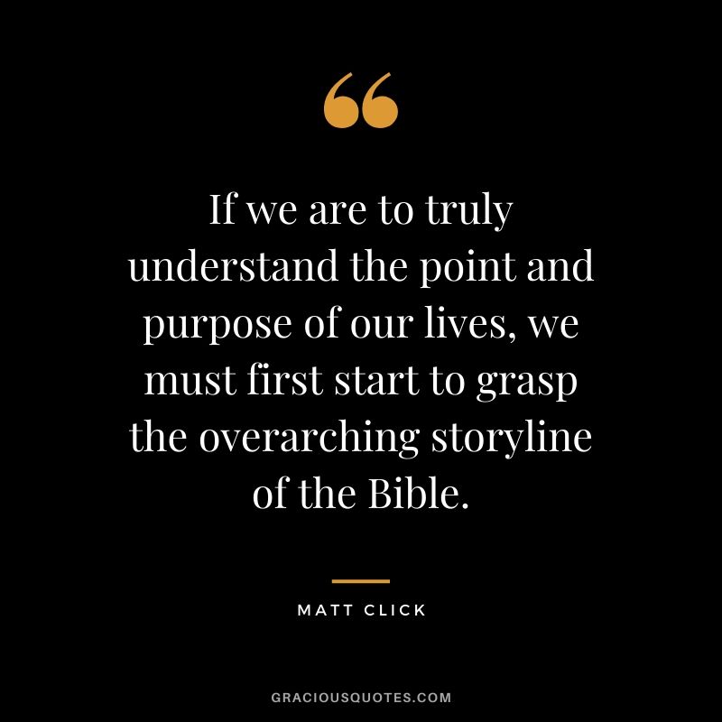 If we are to truly understand the point and purpose of our lives, we must first start to grasp the overarching storyline of the Bible. - Matt Click