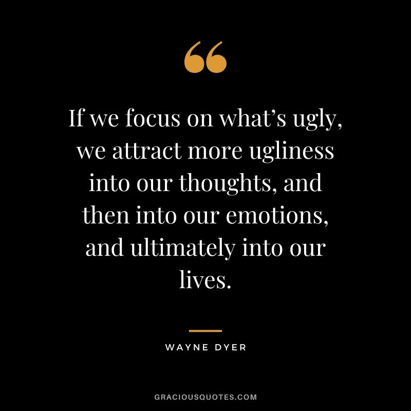 If we focus on what’s ugly, we attract more ugliness into our thoughts, and then into our emotions, and ultimately into our lives.