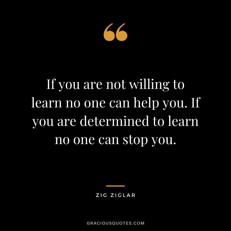 If you are not willing to learn no one can help you. If you are determined to learn no one can stop you.