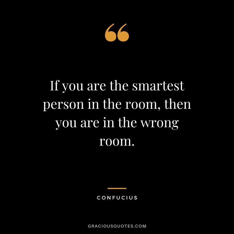 If you are the smartest person in the room, then you are in the wrong room.
