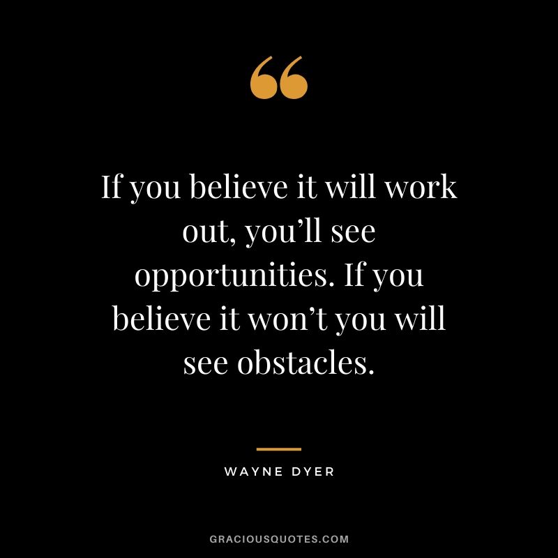 If you believe it will work out, you’ll see opportunities. If you believe it won’t you will see obstacles.