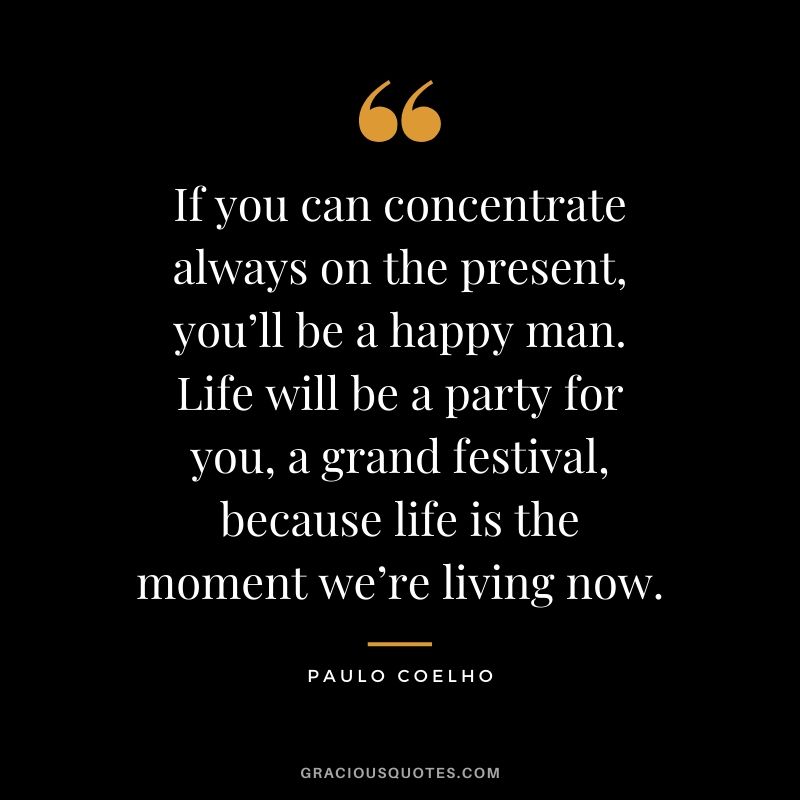 If you can concentrate always on the present, you’ll be a happy man. Life will be a party for you, a grand festival, because life is the moment we’re living now.