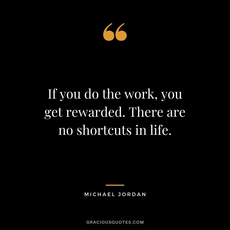 If you do the work, you get rewarded. There are no shortcuts in life.
