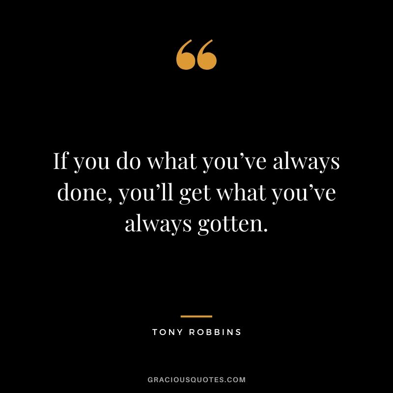 If you do what you’ve always done, you’ll get what you’ve always gotten.