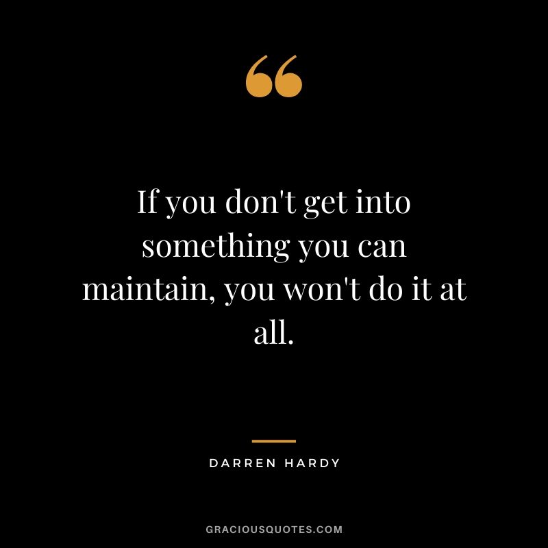 If you don't get into something you can maintain, you won't do it at all.