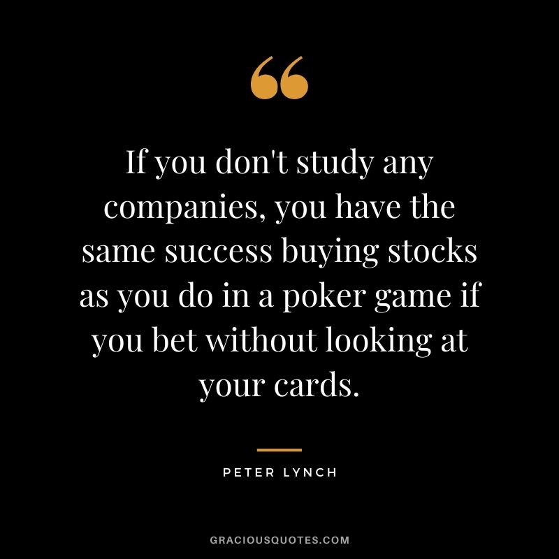 If you don't study any companies, you have the same success buying stocks as you do in a poker game if you bet without looking at your cards. - Peter Lynch