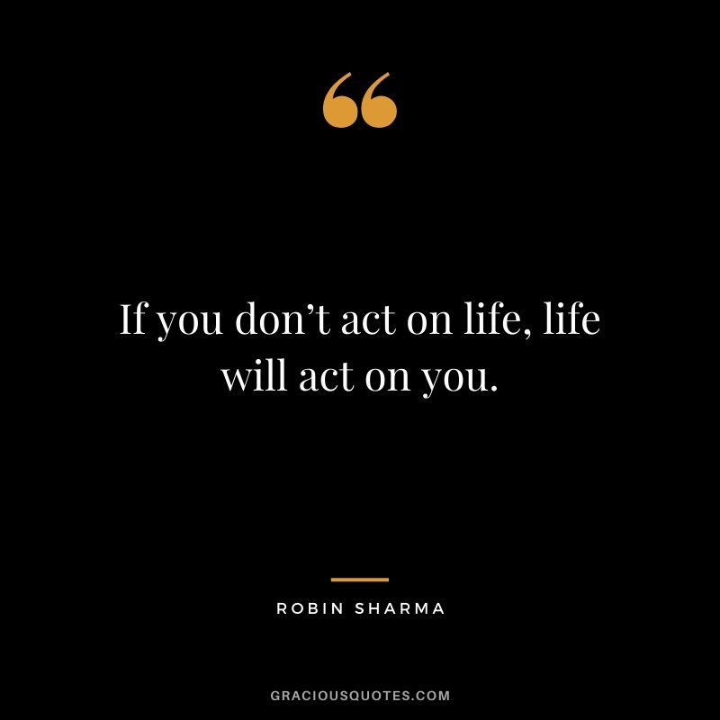 If you don’t act on life, life will act on you.