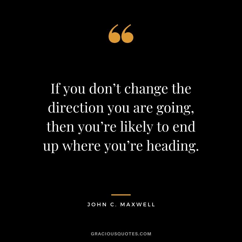 If you don’t change the direction you are going, then you’re likely to end up where you’re heading.