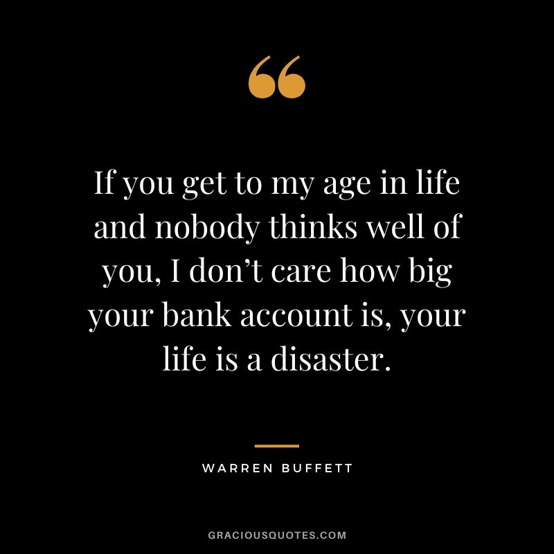 If you get to my age in life and nobody thinks well of you, I don’t care how big your bank account is, your life is a disaster.