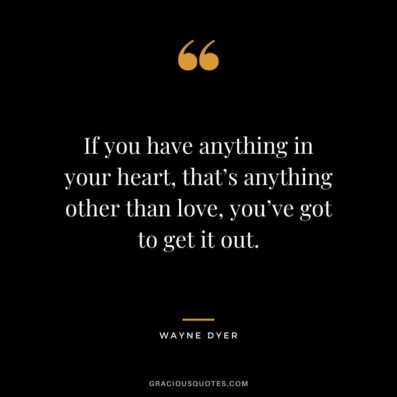 If you have anything in your heart, that’s anything other than love, you’ve got to get it out.