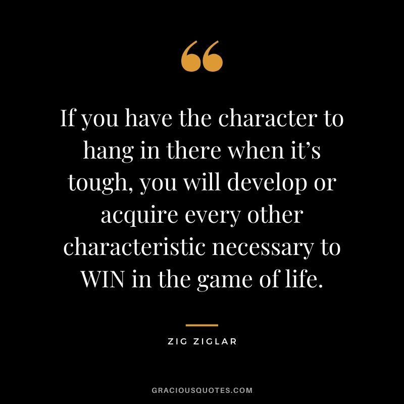 If you have the character to hang in there when it’s tough, you will develop or acquire every other characteristic necessary to WIN in the game of life.