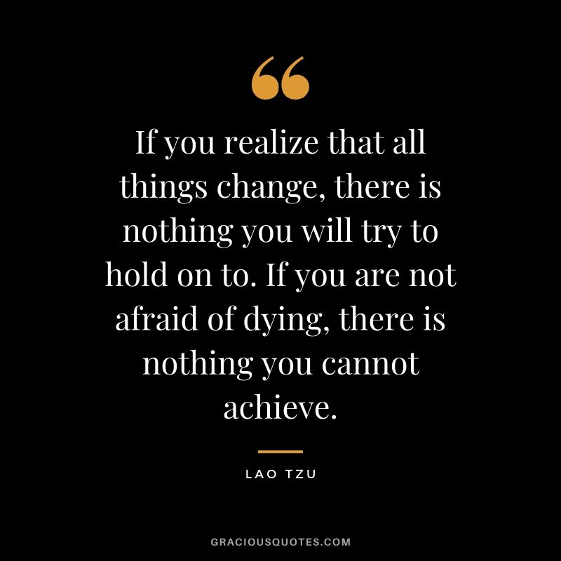 If you realize that all things change, there is nothing you will try to hold on to. If you are not afraid of dying, there is nothing you cannot achieve.