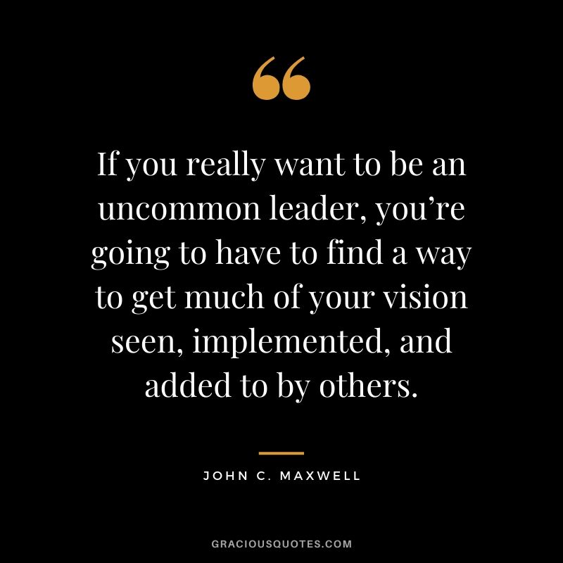 If you really want to be an uncommon leader, you’re going to have to find a way to get much of your vision seen, implemented, and added to by others.