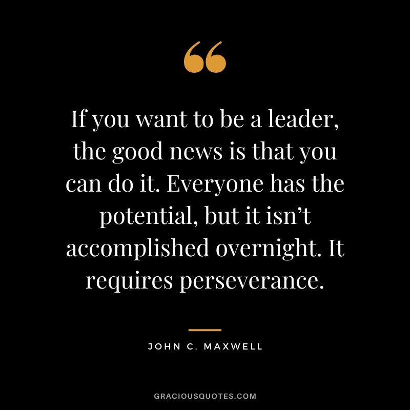 If you want to be a leader, the good news is that you can do it. Everyone has the potential, but it isn’t accomplished overnight. It requires perseverance.