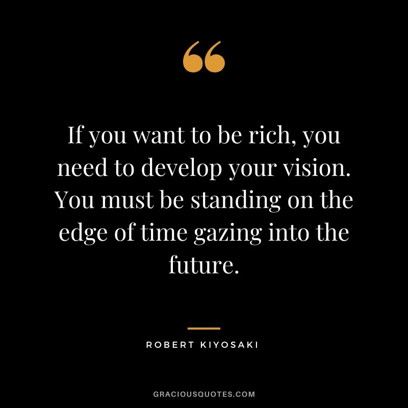 If you want to be rich, you need to develop your vision. You must be standing on the edge of time gazing into the future.