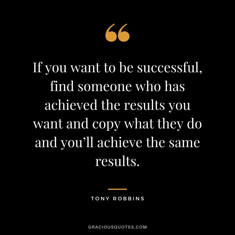 If you want to be successful, find someone who has achieved the results you want and copy what they do and you’ll achieve the same results.