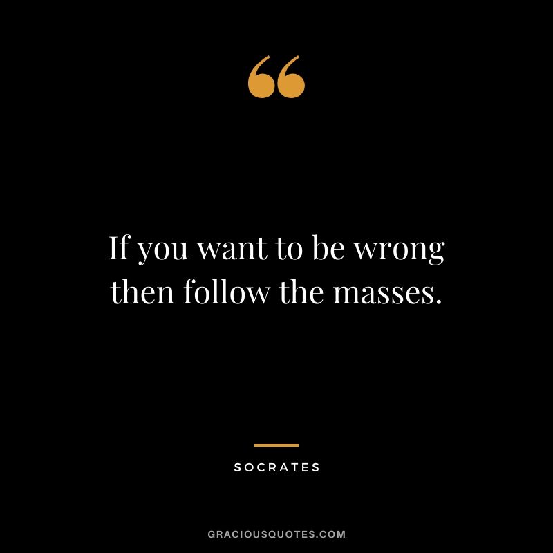If you want to be wrong then follow the masses.