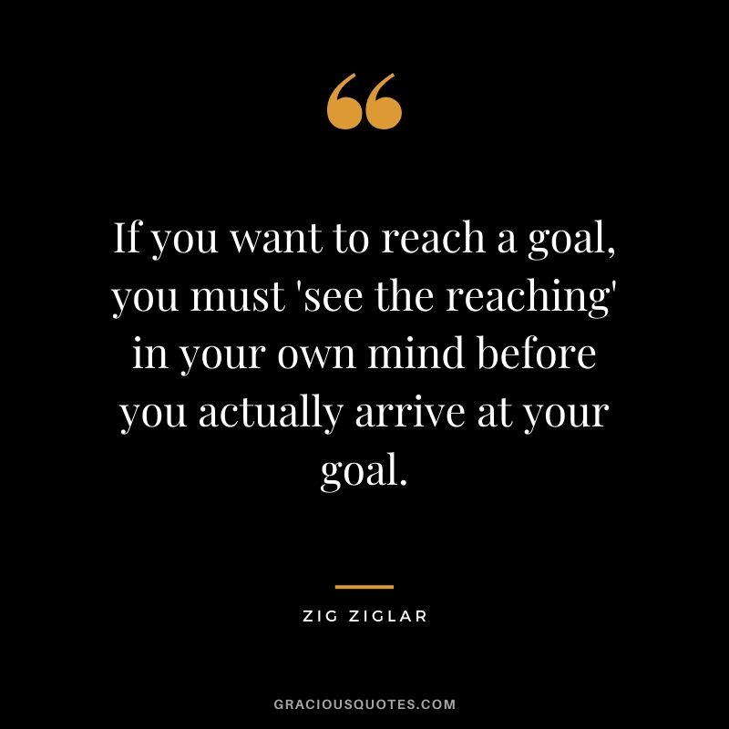 If you want to reach a goal, you must 'see the reaching' in your own mind before you actually arrive at your goal.