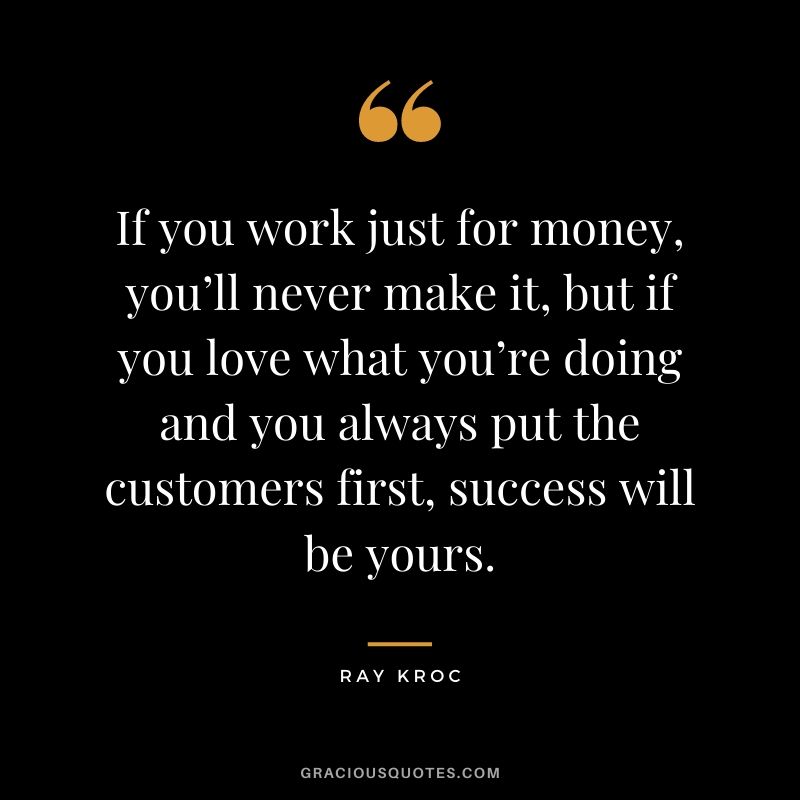 If you work just for money, you’ll never make it, but if you love what you’re doing and you always put the customers first, success will be yours.