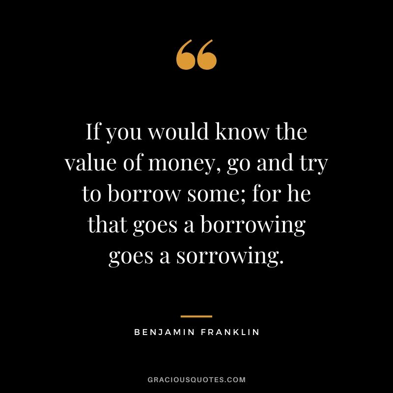 If you would know the value of money, go and try to borrow some; for he that goes a borrowing goes a sorrowing.