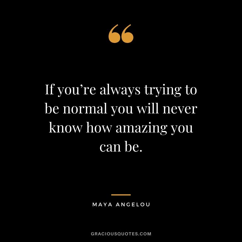 If you’re always trying to be normal you will never know how amazing you can be.