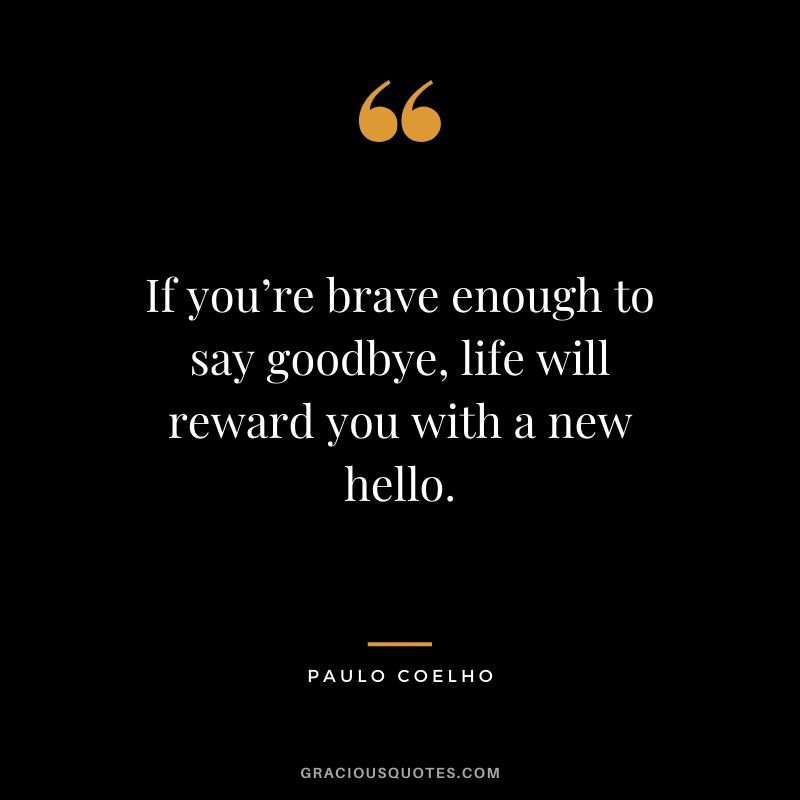 If you’re brave enough to say goodbye, life will reward you with a new hello.