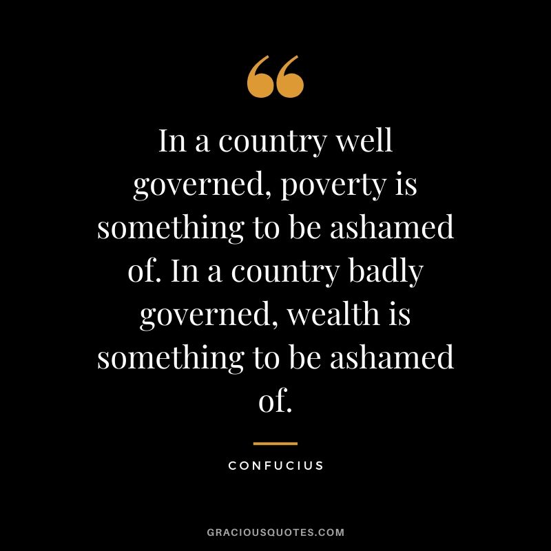 In a country well governed, poverty is something to be ashamed of. In a country badly governed, wealth is something to be ashamed of.