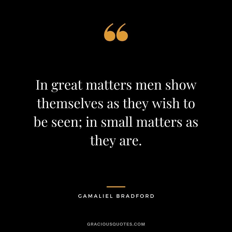 In great matters men show themselves as they wish to be seen; in small matters as they are. - Gamaliel Bradford