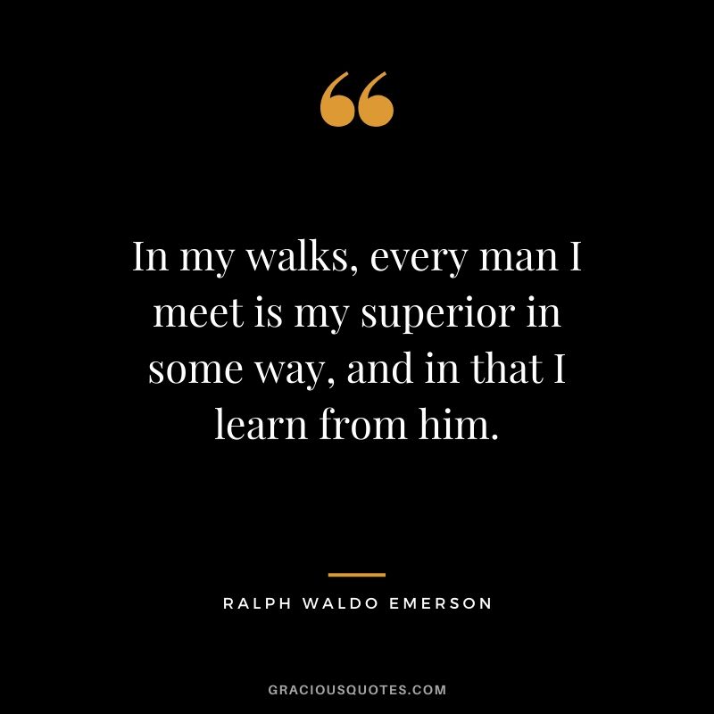 In my walks, every man I meet is my superior in some way, and in that I learn from him.