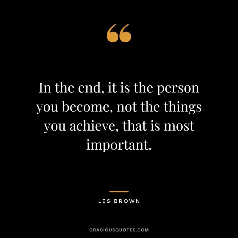 In the end, it is the person you become, not the things you achieve, that is most important. - Les Brown