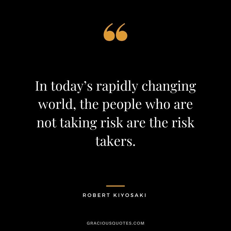 In today’s rapidly changing world, the people who are not taking risk are the risk takers.
