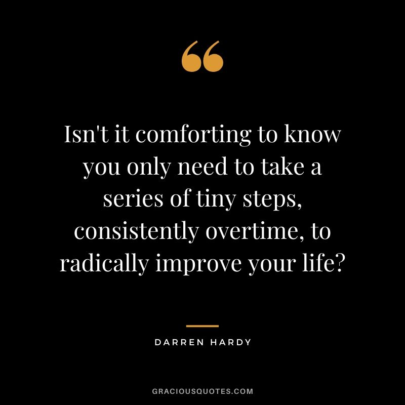 Isn't it comforting to know you only need to take a series of tiny steps, consistently overtime, to radically improve your life?