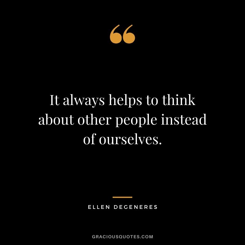 It always helps to think about other people instead of ourselves.