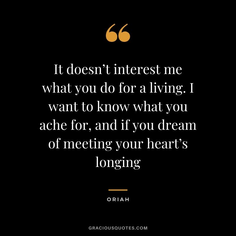 It doesn’t interest me what you do for a living. I want to know what you ache for, and if you dream of meeting your heart’s longing - Oriah