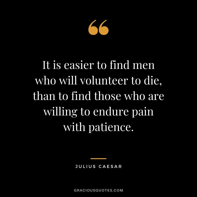 It is easier to find men who will volunteer to die, than to find those who are willing to endure pain with patience. - Julius Caesar