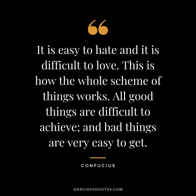 It is easy to hate and it is difficult to love. This is how the whole scheme of things works. All good things are difficult to achieve; and bad things are very easy to get.