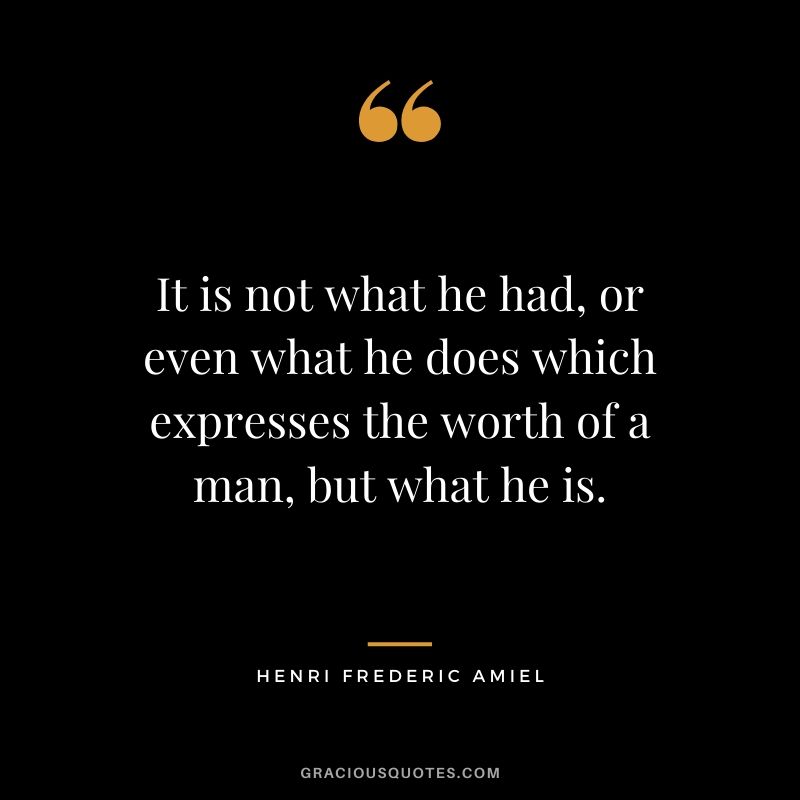 It is not what he had, or even what he does which expresses the worth of a man, but what he is. - Henri Frederic Amiel