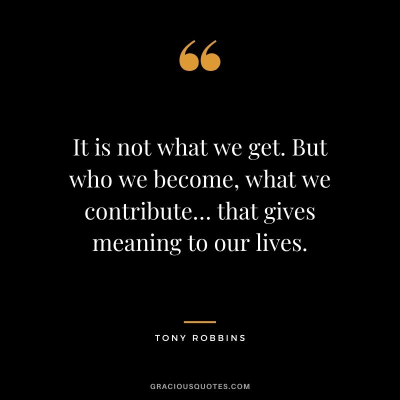 It is not what we get. But who we become, what we contribute… that gives meaning to our lives.