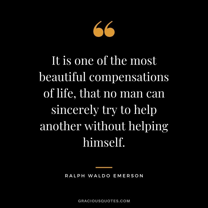 It is one of the most beautiful compensations of life, that no man can sincerely try to help another without helping himself.