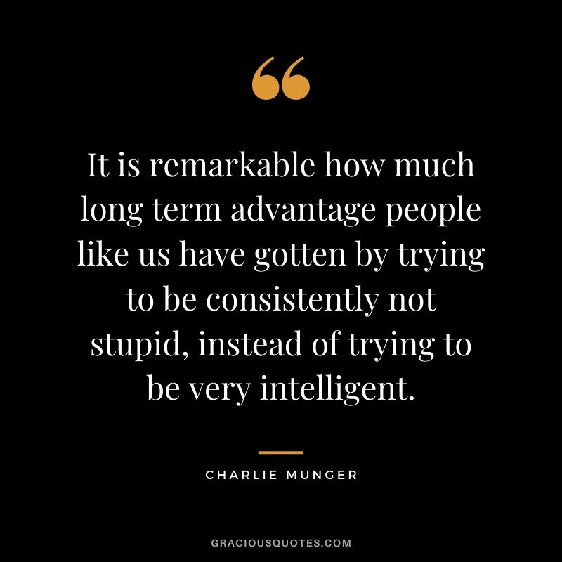 It is remarkable how much long term advantage people like us have gotten by trying to be consistently not stupid, instead of trying to be very intelligent. - Charlie Munger