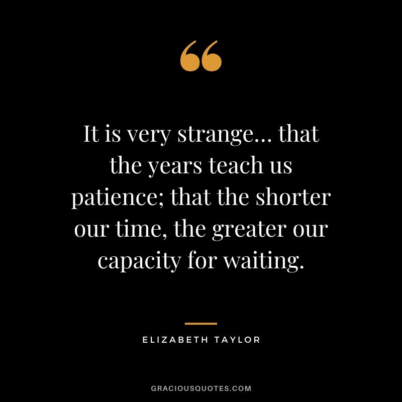 It is very strange… that the years teach us patience; that the shorter our time, the greater our capacity for waiting. - Elizabeth Taylor