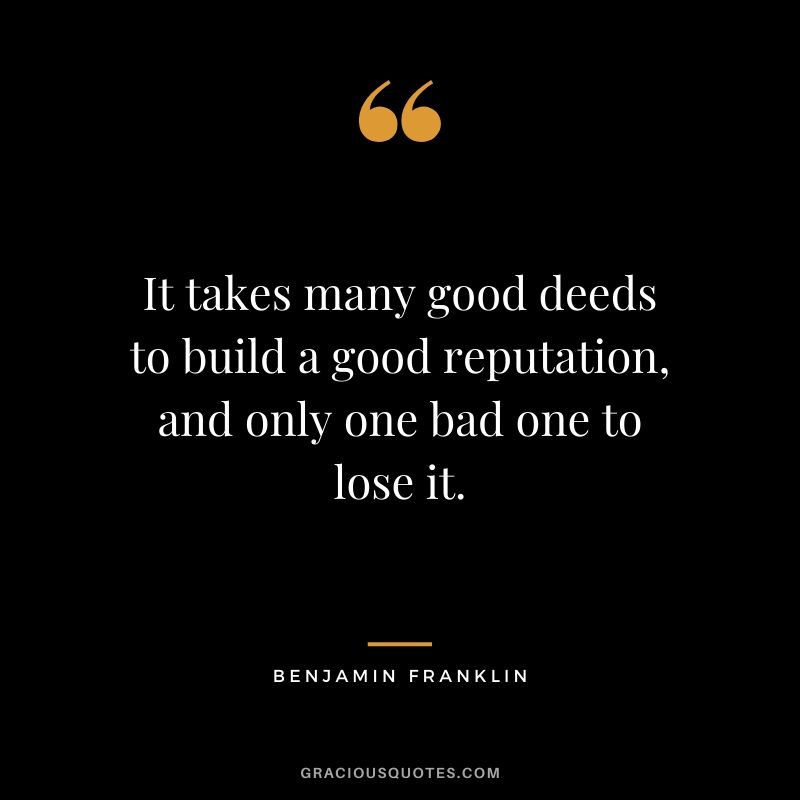 It takes many good deeds to build a good reputation, and only one bad one to lose it.