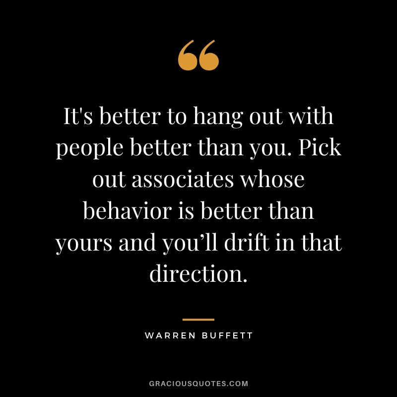 It's better to hang out with people better than you. Pick out associates whose behavior is better than yours and you’ll drift in that direction.