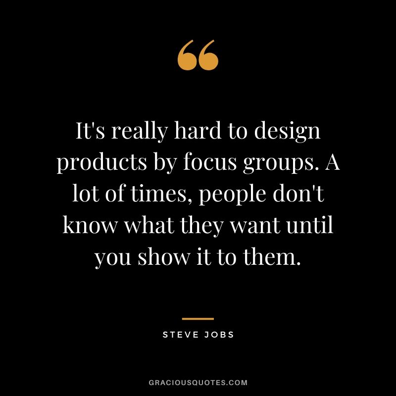 It's really hard to design products by focus groups. A lot of times, people don't know what they want until you show it to them.