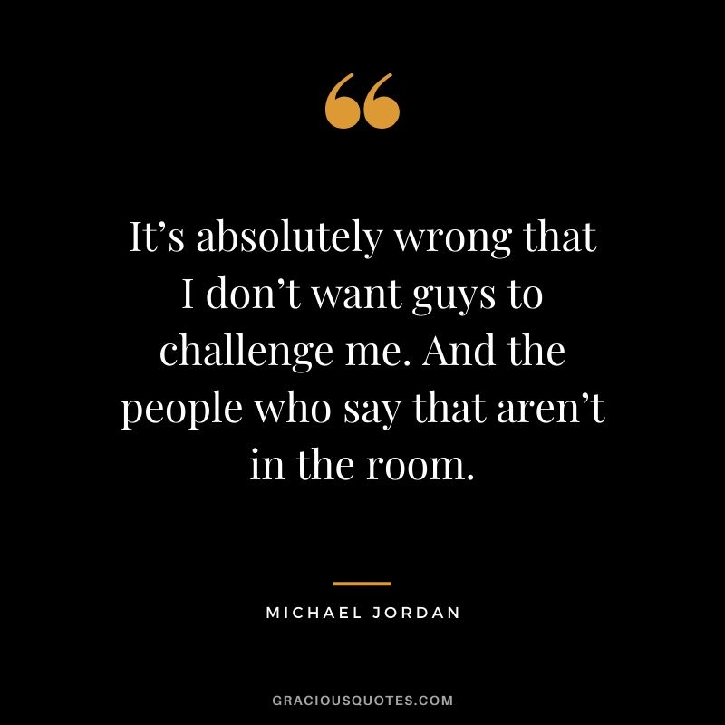 It’s absolutely wrong that I don’t want guys to challenge me. And the people who say that aren’t in the room.