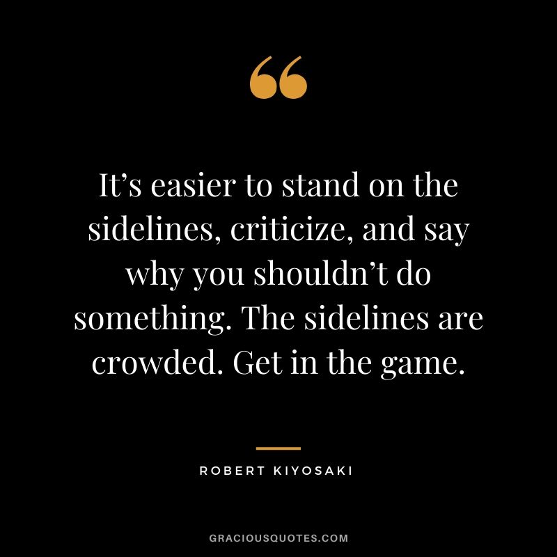 It’s easier to stand on the sidelines, criticize, and say why you shouldn’t do something. The sidelines are crowded. Get in the game.