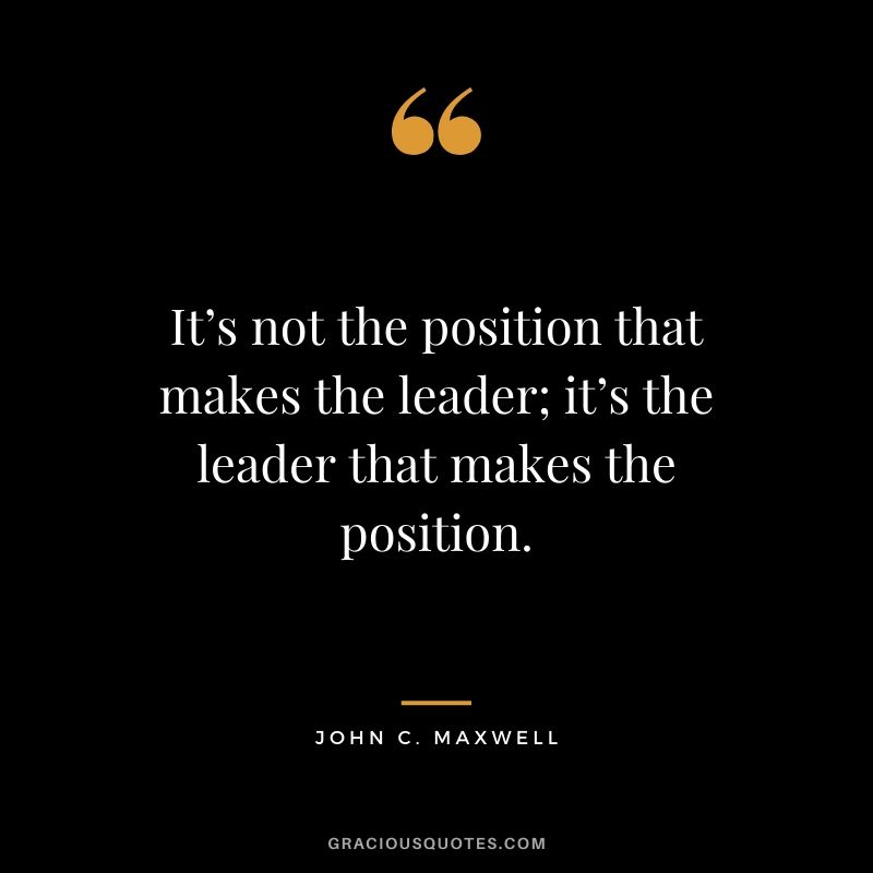 It’s not the position that makes the leader; it’s the leader that makes the position.